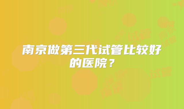 南京做第三代试管比较好的医院？