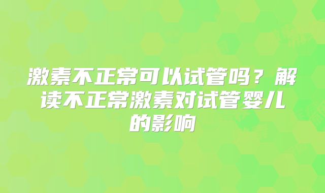 激素不正常可以试管吗？解读不正常激素对试管婴儿的影响