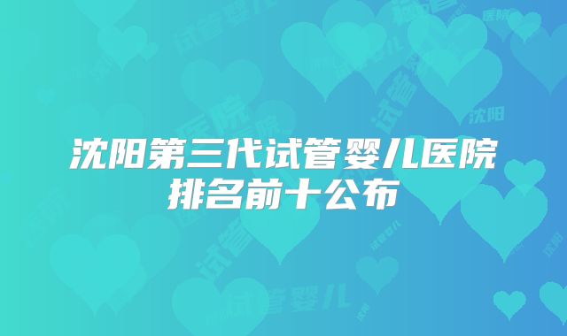 沈阳第三代试管婴儿医院排名前十公布
