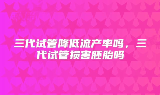 三代试管降低流产率吗,三代试管损害胚胎吗
