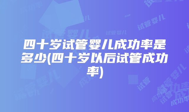 四十岁试管婴儿成功率是多少(四十岁以后试管成功率)