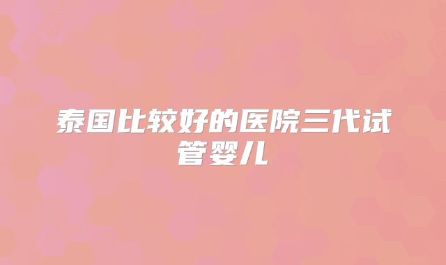 泰国比较好的医院三代试管婴儿