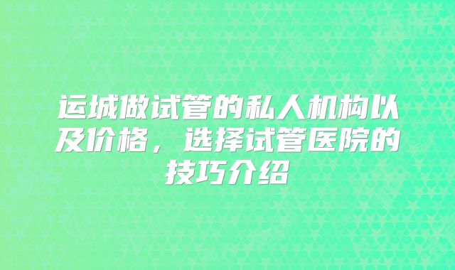 运城做试管的私人机构以及价格，选择试管医院的技巧介绍