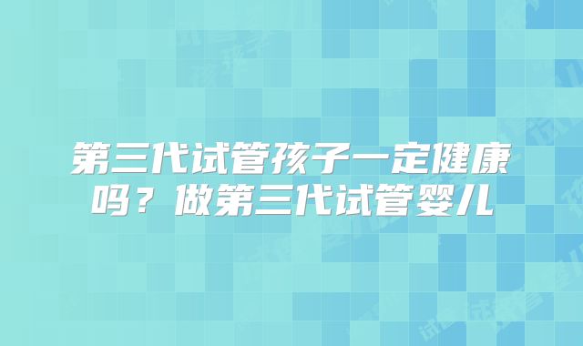 第三代试管孩子一定健康吗？做第三代试管婴儿