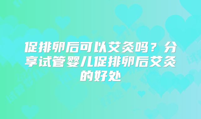 促排卵后可以艾灸吗？分享试管婴儿促排卵后艾灸的好处
