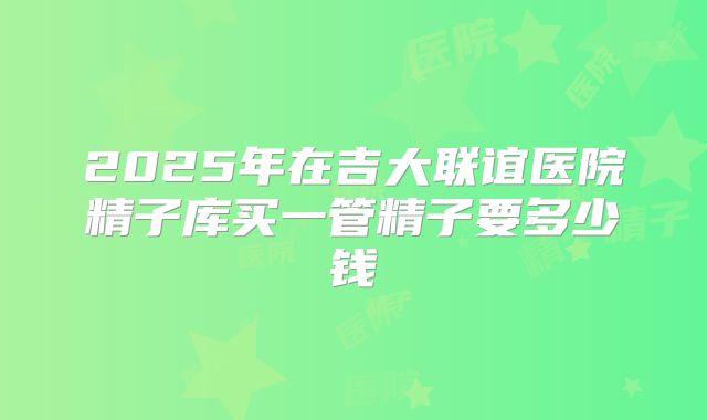 2025年在吉大联谊医院精子库买一管精子要多少钱
