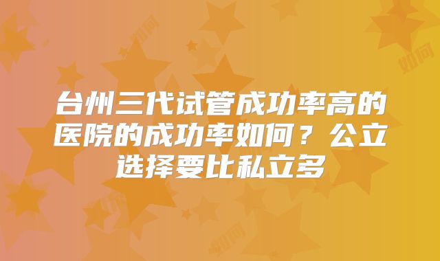 台州三代试管成功率高的医院的成功率如何?公立选择要比私立多