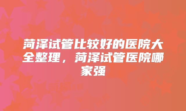 菏泽试管比较好的医院大全整理，菏泽试管医院哪家强