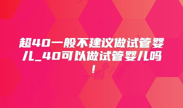 超40一般不建议做试管婴儿_40可以做试管婴儿吗！
