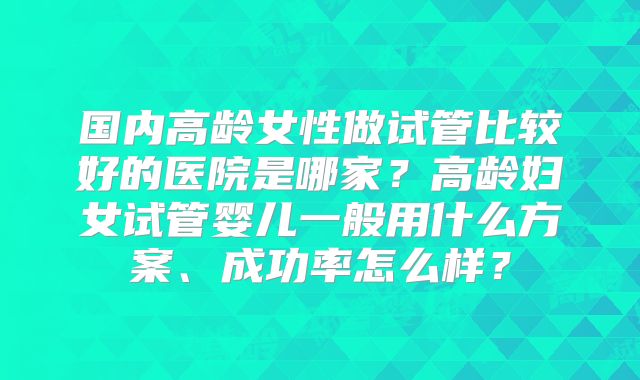 国内高龄女性做试管比较好的医院是哪家?高龄妇女试管婴儿一般用什么方案、成功率怎么样?