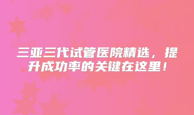 三亚三代试管医院精选,提升成功率的关键在这里!