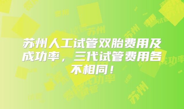 苏州人工试管双胎费用及成功率，三代试管费用各不相同！