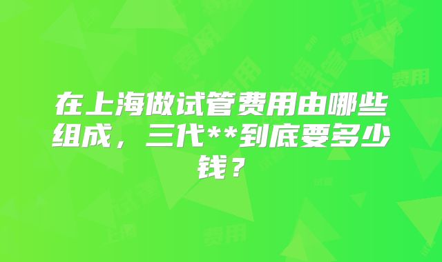 在上海做试管费用由哪些组成，三代**到底要多少钱？