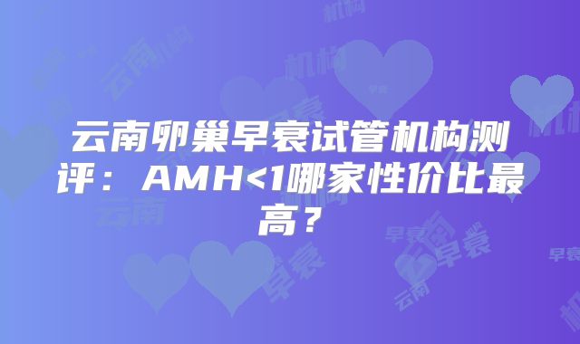 云南卵巢早衰试管机构测评：AMH<1哪家性价比最高？