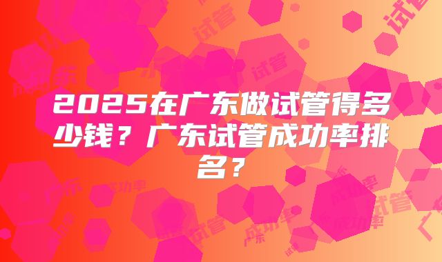 2025在广东做试管得多少钱？广东试管成功率排名？