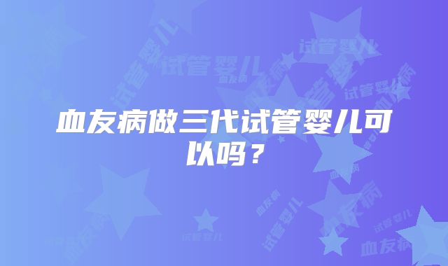 血友病做三代试管婴儿可以吗？