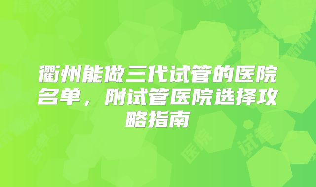 衢州能做三代试管的医院名单，附试管医院选择攻略指南