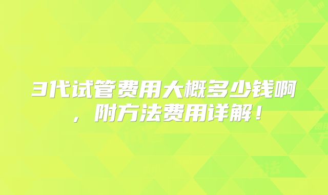 3代试管费用大概多少钱啊，附方法费用详解！