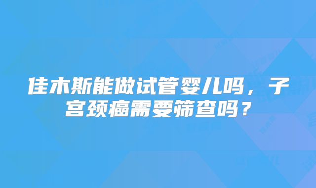 佳木斯能做试管婴儿吗,子宫颈癌需要筛查吗?