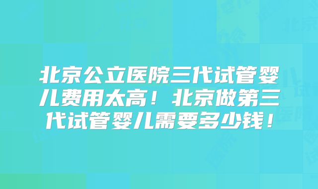 北京公立医院三代试管婴儿费用太高!北京做第三代试管婴儿需要多少钱!