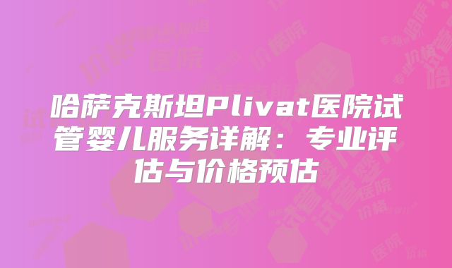 哈萨克斯坦Plivat医院试管婴儿服务详解:专业评估与价格预估
