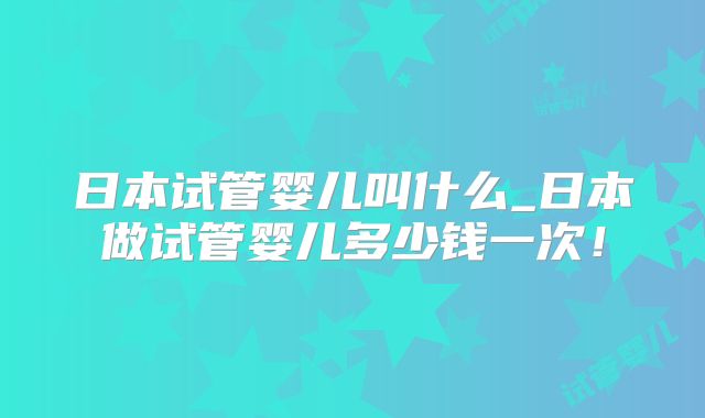 日本试管婴儿叫什么_日本做试管婴儿多少钱一次!