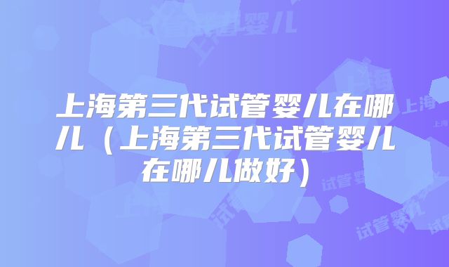 上海第三代试管婴儿在哪儿(上海第三代试管婴儿在哪儿做好)