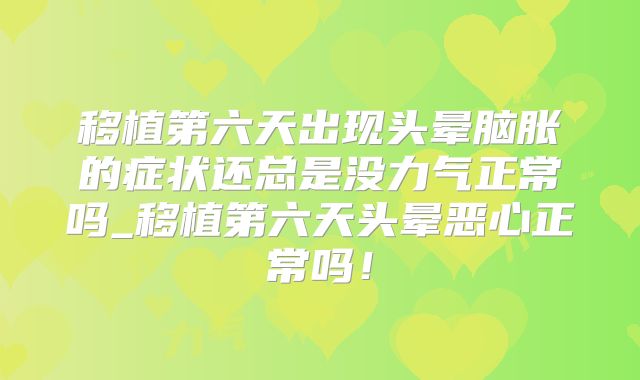 移植第六天出现头晕脑胀的症状还总是没力气正常吗_移植第六天头晕恶心正常吗!