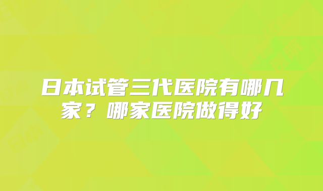 日本试管三代医院有哪几家?哪家医院做得好