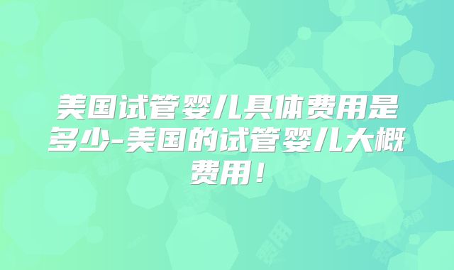美国试管婴儿具体费用是多少-美国的试管婴儿大概费用！
