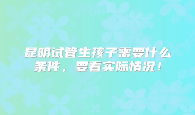 昆明试管生孩子需要什么条件，要看实际情况！