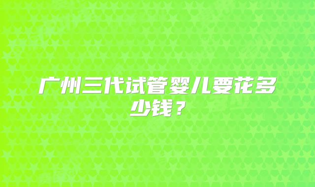 广州三代试管婴儿要花多少钱?