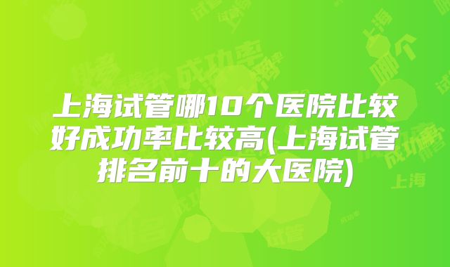 上海试管哪10个医院比较好成功率比较高(上海试管排名前十的大医院)