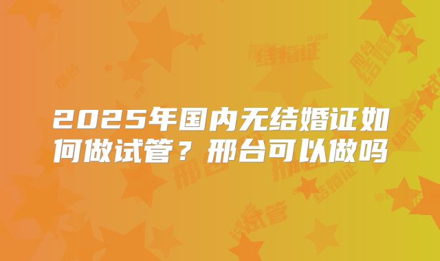 2025年国内无结婚证如何做试管?邢台可以做吗