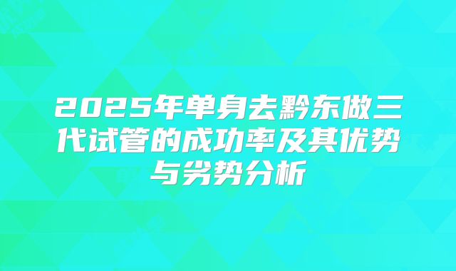 2025年单身去黔东做三代试管的成功率及其优势与劣势分析