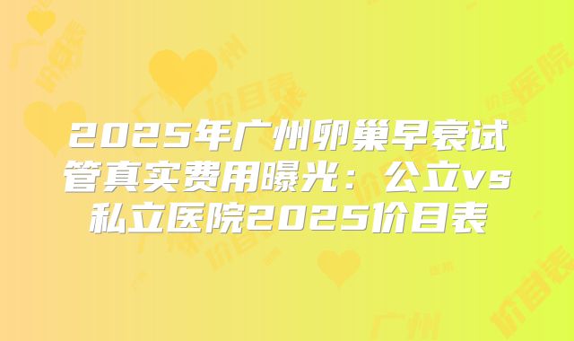 2025年广州卵巢早衰试管真实费用曝光：公立vs私立医院2025价目表