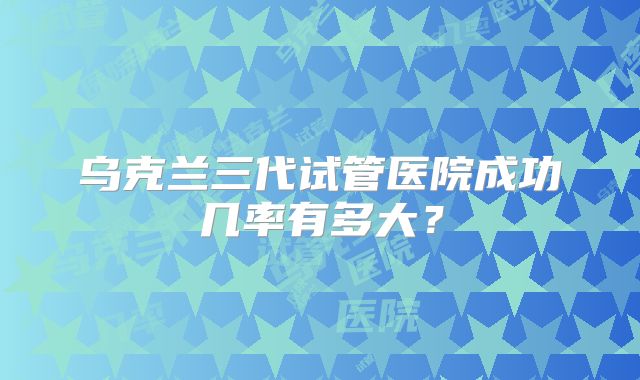 乌克兰三代试管医院成功几率有多大？