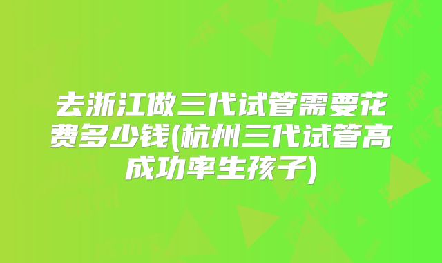 去浙江做三代试管需要花费多少钱(杭州三代试管高成功率生孩子)