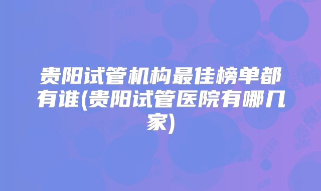 贵阳试管机构最佳榜单都有谁(贵阳试管医院有哪几家)