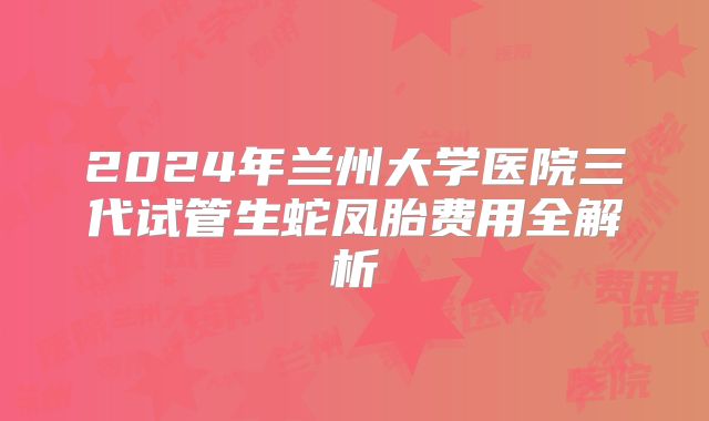 2024年兰州大学医院三代试管生蛇凤胎费用全解析