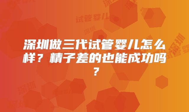 深圳做三代试管婴儿怎么样?精子差的也能成功吗?