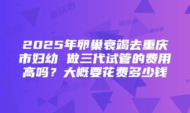 2025年卵巢衰竭去重庆市妇幼 做三代试管的费用高吗?大概要花费多少钱
