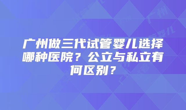 广州做三代试管婴儿选择哪种医院?公立与私立有何区别?
