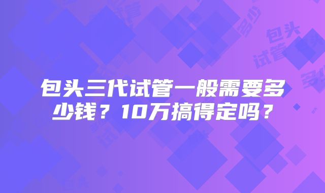 包头三代试管一般需要多少钱?10万搞得定吗?