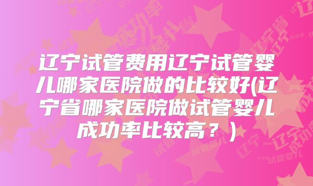 辽宁试管费用辽宁试管婴儿哪家医院做的比较好(辽宁省哪家医院做试管婴儿成功率比较高?)