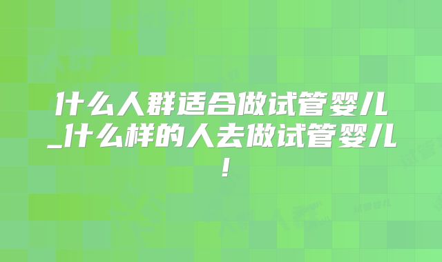 什么人群适合做试管婴儿_什么样的人去做试管婴儿!