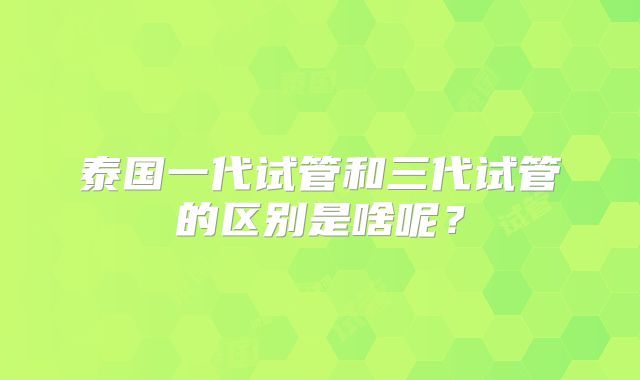 泰国一代试管和三代试管的区别是啥呢？