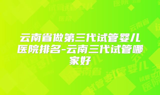 云南省做第三代试管婴儿医院排名-云南三代试管哪家好
