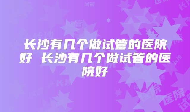 长沙有几个做试管的医院好 长沙有几个做试管的医院好