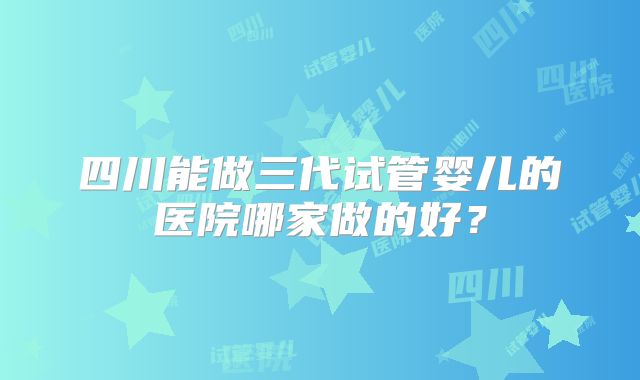 四川能做三代试管婴儿的医院哪家做的好？